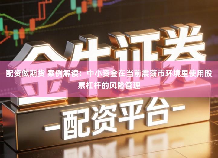 配资做期货 案例解读：中小资金在当前震荡市环境里使用股票杠杆的风险管理