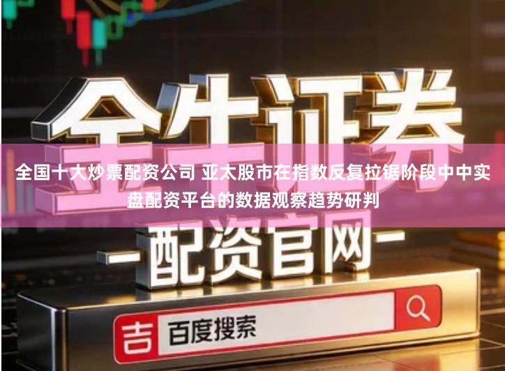 全国十大炒票配资公司 亚太股市在指数反复拉锯阶段中中实盘配资平台的数据观察趋势研判