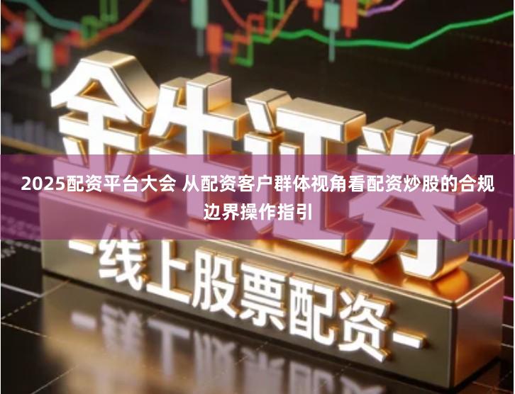 2025配资平台大会 从配资客户群体视角看配资炒股的合规边界操作指引