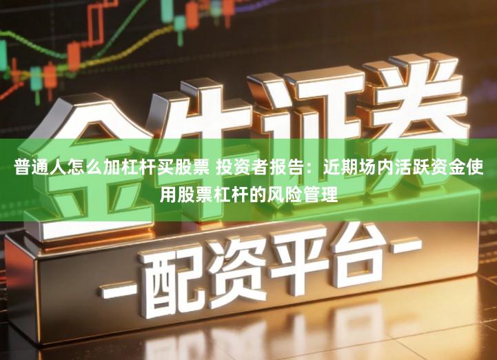 普通人怎么加杠杆买股票 投资者报告：近期场内活跃资金使用股票杠杆的风险管理