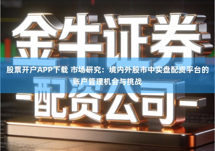 股票开户APP下载 市场研究：境内外股市中实盘配资平台的账户管理机会与挑战