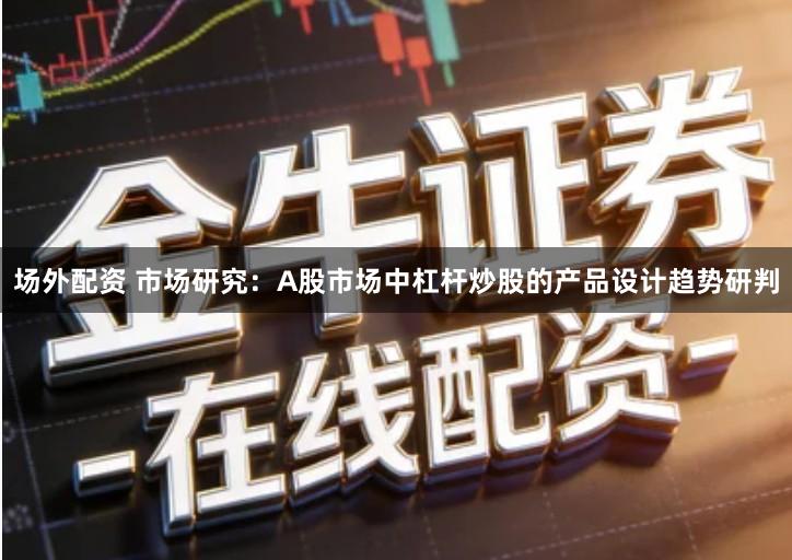 场外配资 市场研究：A股市场中杠杆炒股的产品设计趋势研判