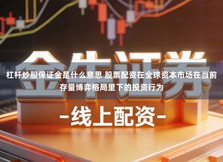 杠杆炒股保证金是什么意思 股票配资在全球资本市场在当前存量博弈格局里下的投资行为