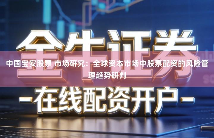 中国宝安股票 市场研究：全球资本市场中股票配资的风险管理趋势研判