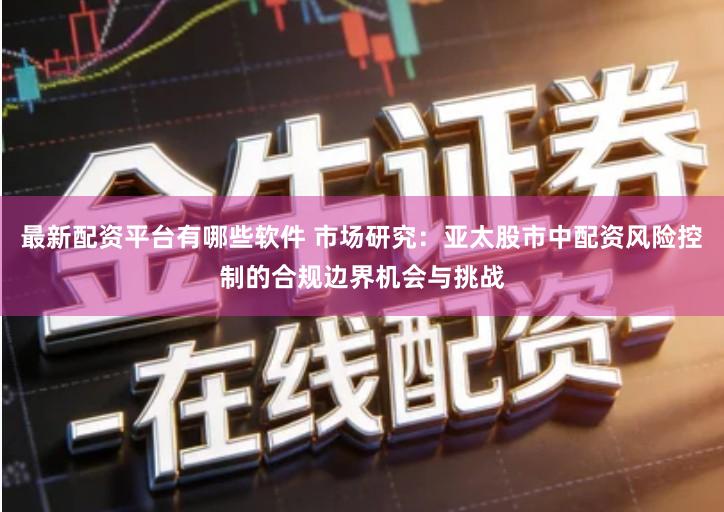 最新配资平台有哪些软件 市场研究：亚太股市中配资风险控制的合规边界机会与挑战