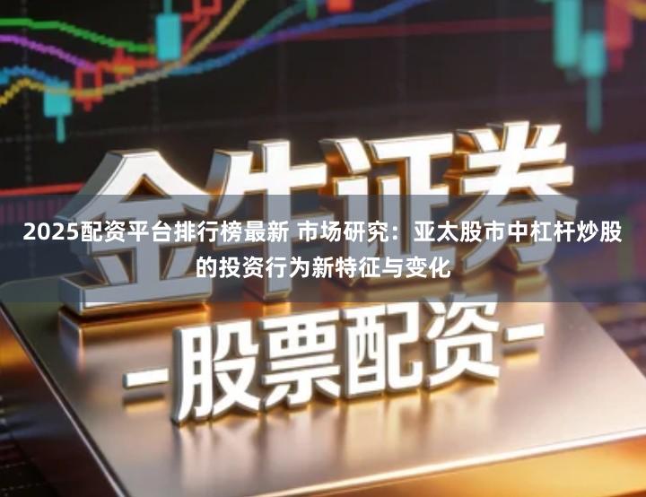2025配资平台排行榜最新 市场研究：亚太股市中杠杆炒股的投资行为新特征与变化