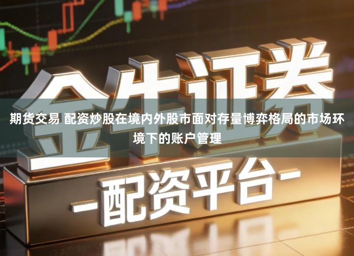 期货交易 配资炒股在境内外股市面对存量博弈格局的市场环境下的账户管理