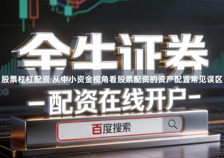 股票杠杠配资 从中小资金视角看股票配资的资产配置常见误区