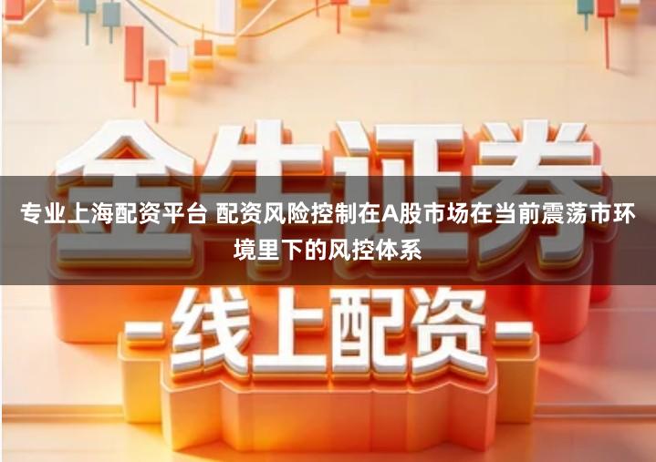 专业上海配资平台 配资风险控制在A股市场在当前震荡市环境里下的风控体系