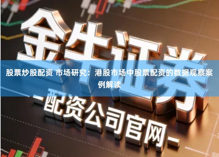 股票炒股配资 市场研究：港股市场中股票配资的数据观察案例解读