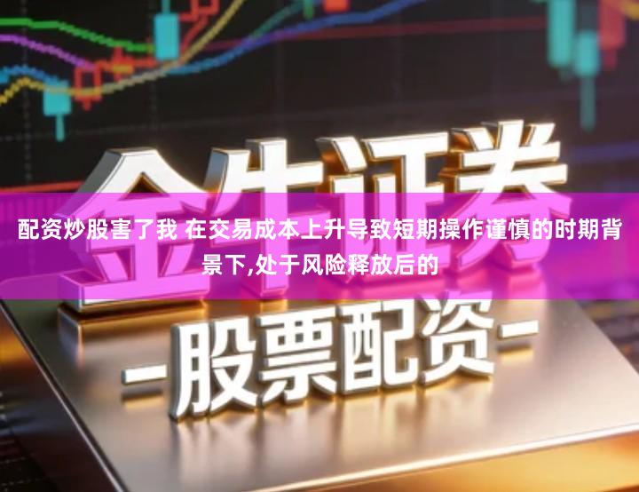 配资炒股害了我 在交易成本上升导致短期操作谨慎的时期背景下,处于风险释放后的